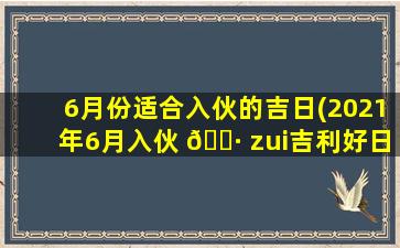 6月份适合入伙的吉日(2021年6月入伙 🌷 zui
吉利好日子)